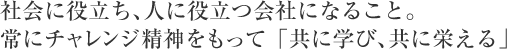 社会に役立ち、人に役立つ会社になること。
常にチャレンジ精神をもって「共に学び、共に栄える」
