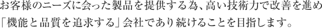  お客様のニーズに会った製品を提供する為、高い技術力で改善を進め「機能と品質を追求する」会社であり続けることを目指します。