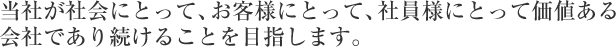 当社が社会にとって、お客様にとって、社員様にとって価値ある会社であり続けることを目指します。